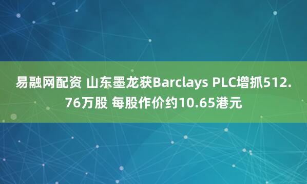 易融网配资 山东墨龙获Barclays PLC增抓512.76万股 每股作价约10.65港元