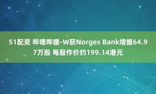 51配资 哔哩哔哩-W获Norges Bank增握64.97万股 每股作价约199.14港元