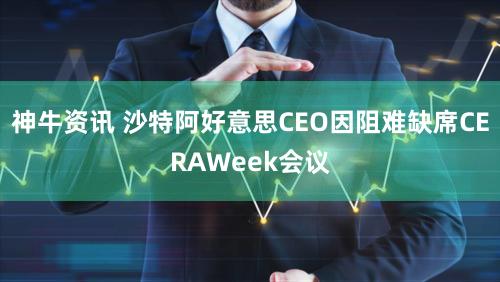 神牛资讯 沙特阿好意思CEO因阻难缺席CERAWeek会议