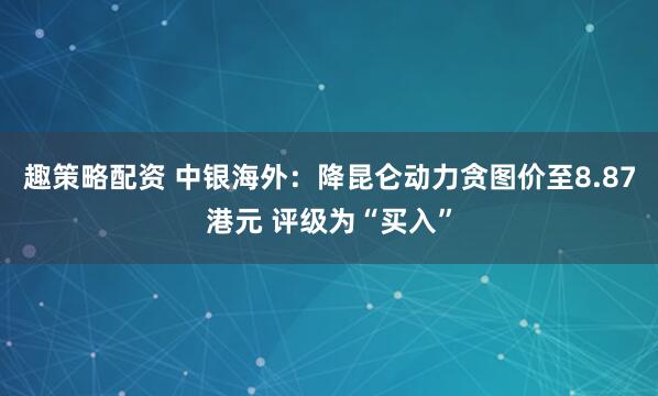 趣策略配资 中银海外：降昆仑动力贪图价至8.87港元 评级为“买入”