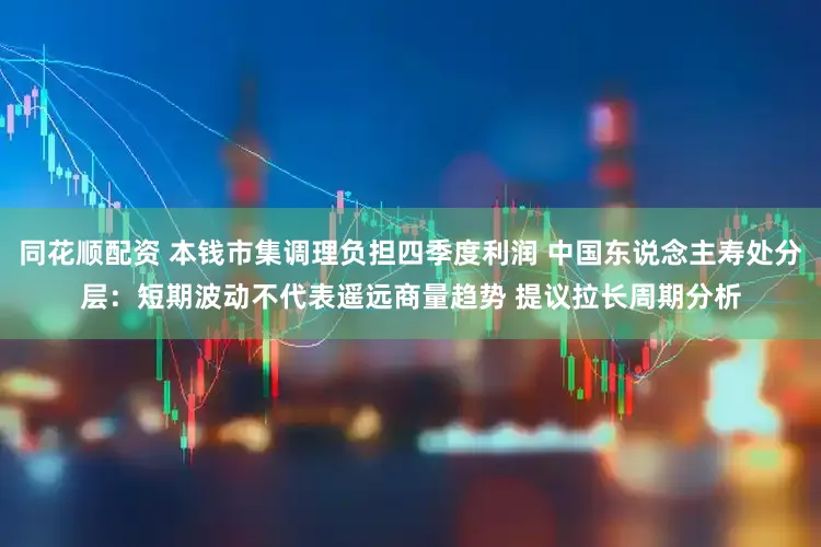 同花顺配资 本钱市集调理负担四季度利润 中国东说念主寿处分层:短期波动不代表遥远商量趋势 提议拉长周期分析