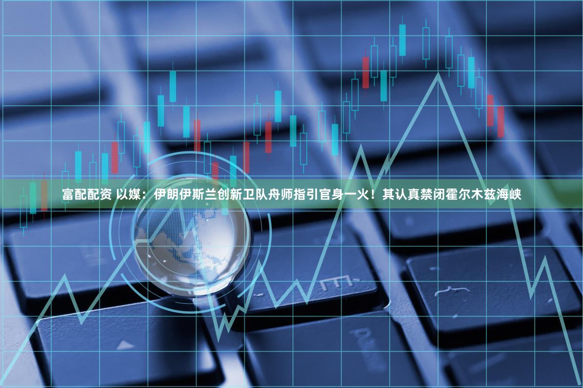 富配配资 以媒：伊朗伊斯兰创新卫队舟师指引官身一火！其认真禁闭霍尔木兹海峡