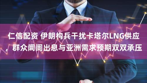仁信配资 伊朗构兵干扰卡塔尔LNG供应,群众阛阓出息与亚洲需求预期双双承压