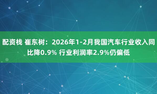 配资栈 崔东树:2026年1-2月我国汽车行业收入同比降0.9% 行业利润率2.9%仍偏低