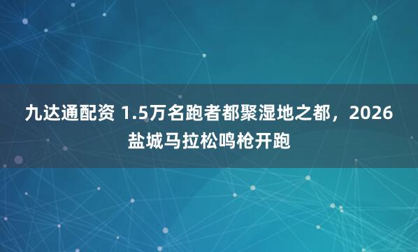 九达通配资 1.5万名跑者都聚湿地之都，2026盐城马拉松鸣枪开跑