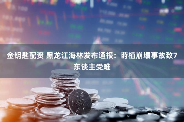 金钥匙配资 黑龙江海林发布通报：莳植崩塌事故致7东谈主受难