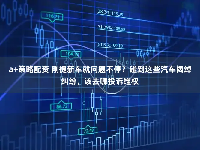 a+策略配资 刚提新车就问题不停?碰到这些汽车阔绰纠纷,该去哪投诉维权