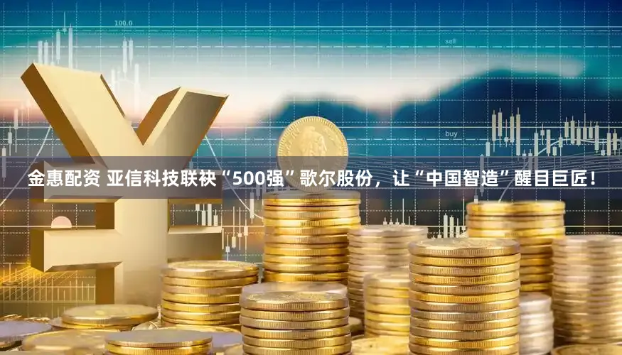 金惠配资 亚信科技联袂“500强”歌尔股份，让“中国智造”醒目巨匠！