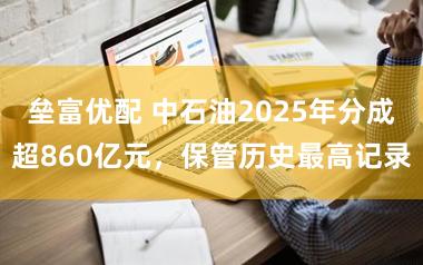 垒富优配 中石油2025年分成超860亿元，保管历史最高记录