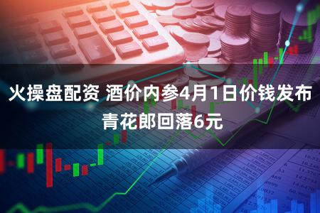 火操盘配资 酒价内参4月1日价钱发布 青花郎回落6元