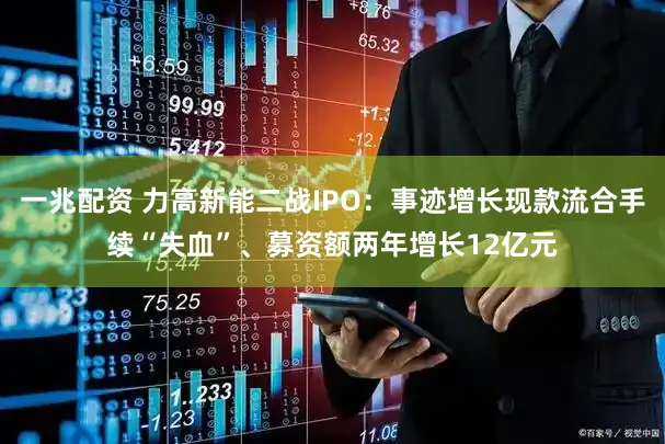 一兆配资 力高新能二战IPO：事迹增长现款流合手续“失血”、募资额两年增长12亿元