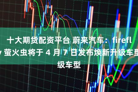 十大期货配资平台 蔚来汽车：firefly 萤火虫将于 4 月 7 日发布焕新升级车型