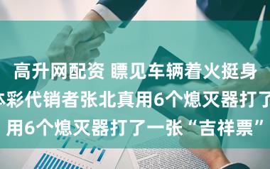 高升网配资 瞟见车辆着火挺身而出扑救——体彩代销者张北真用6个熄灭器打了一张“吉祥票”