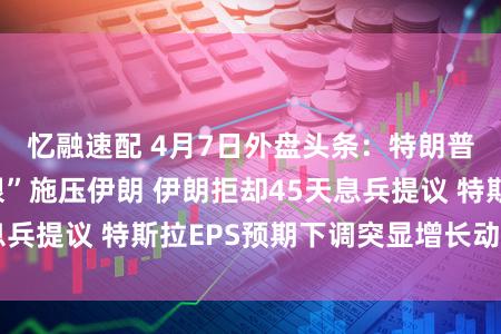 忆融速配 4月7日外盘头条：特朗普7日“临了期限”施压伊朗 伊朗拒却45天息兵提议 特斯拉EPS预期下调突显增长动能放缓
