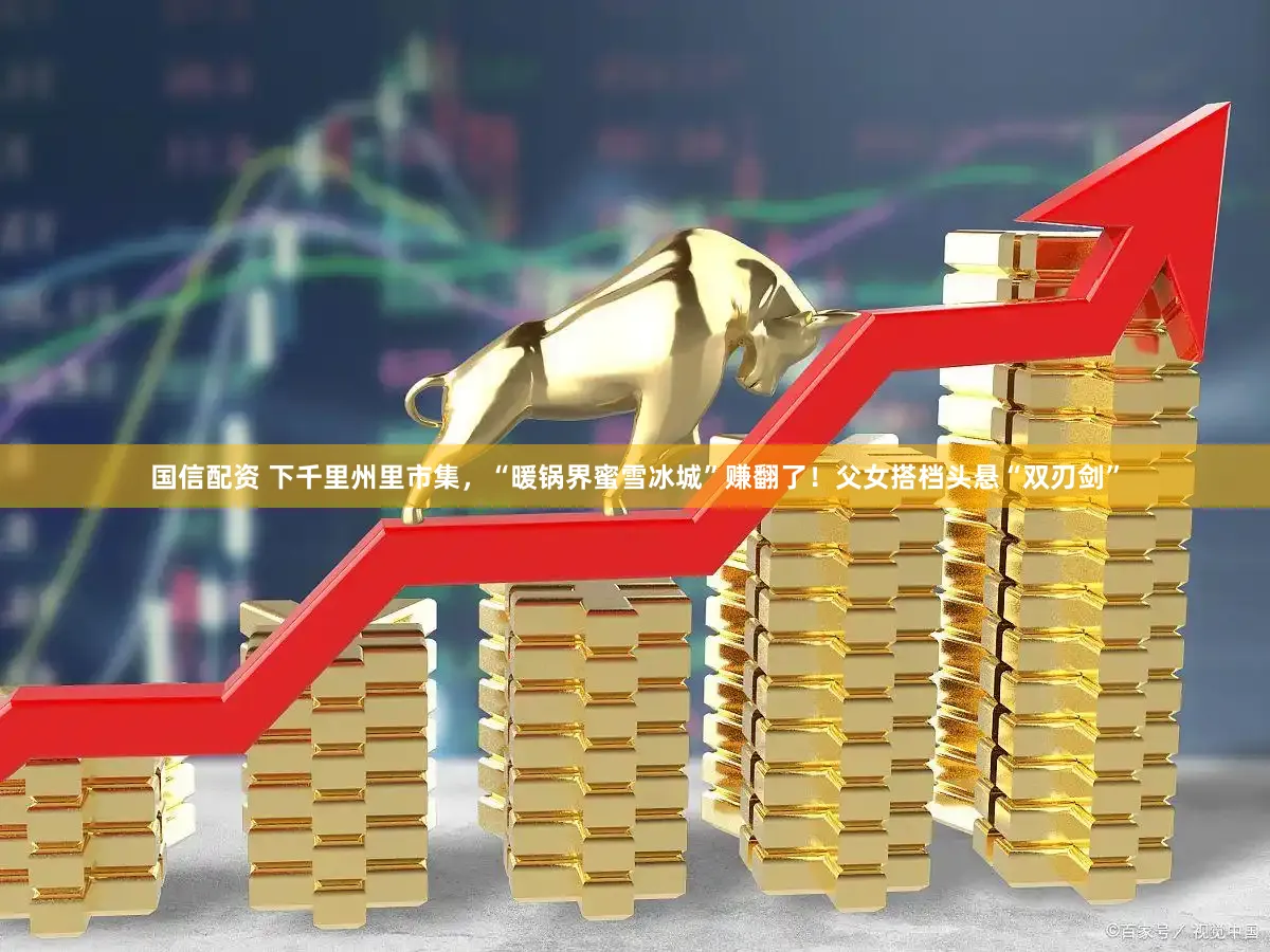 国信配资 下千里州里市集,“暖锅界蜜雪冰城”赚翻了!父女搭档头悬“双刃剑”
