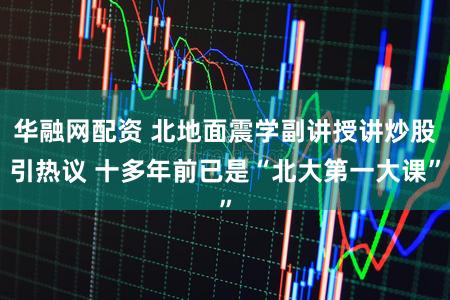 华融网配资 北地面震学副讲授讲炒股引热议 十多年前已是“北大第一大课”