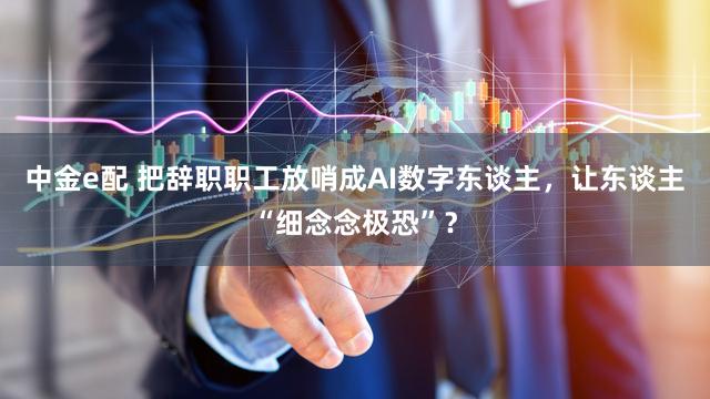中金e配 把辞职职工放哨成AI数字东谈主,让东谈主“细念念极恐”?