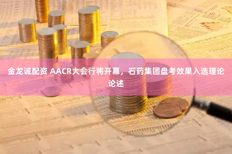 金龙诚配资 AACR大会行将开幕,石药集团盘考效果入选理论论述