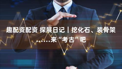 趣配资配资 探展日记|挖化石、装骨架……来“考古”吧