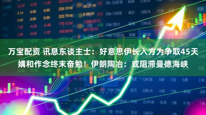 万宝配资 讯息东谈主士：好意思伊长入方为争取45天媾和作念终末奋勉！伊朗陶冶：或阻滞曼德海峡