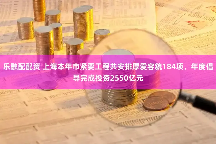 乐融配配资 上海本年市紧要工程共安排厚爱容貌184项，年度倡导完成投资2550亿元