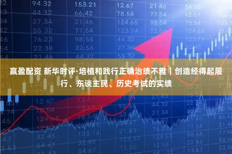 赢盈配资 新华时评·培植和践行正确治绩不雅｜创造经得起履行、东谈主民、历史考试的实绩