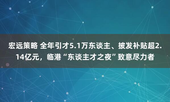 宏远策略 全年引才5.1万东谈主、披发补贴超2.14亿元，临港“东谈主才之夜”致意尽力者
