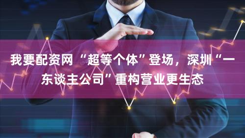 我要配资网 “超等个体”登场，深圳“一东谈主公司”重构营业更生态