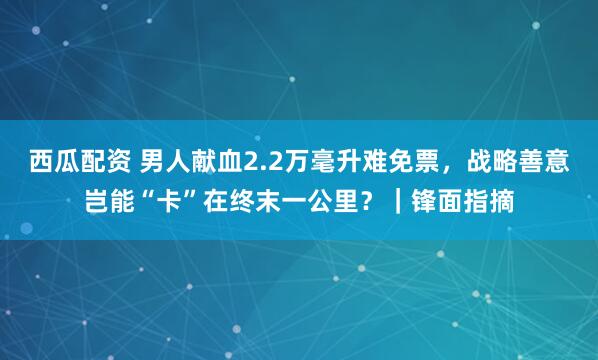 西瓜配资 男人献血2.2万毫升难免票，战略善意岂能“卡”在终末一公里？｜锋面指摘
