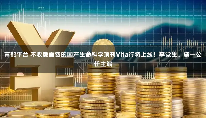 富配平台 不收版面费的国产生命科学顶刊Vita行将上线!李党生、施一公任主编