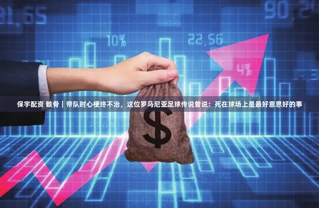 保宇配资 骸骨|带队时心梗终不治,这位罗马尼亚足球传说曾说:死在球场上是最好意思好的事