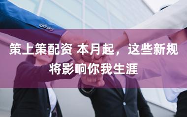 策上策配资 本月起，这些新规将影响你我生涯