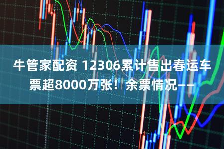 牛管家配资 12306累计售出春运车票超8000万张！余票情况——