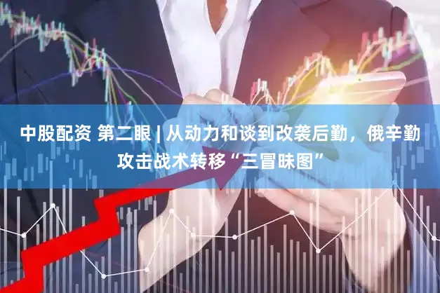 中股配资 第二眼 | 从动力和谈到改袭后勤，俄辛勤攻击战术转移“三冒昧图”
