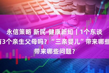 永信策略 新民·健康新知｜1个东谈主能有3个亲生父母吗？“三亲婴儿”带来哪些问题？