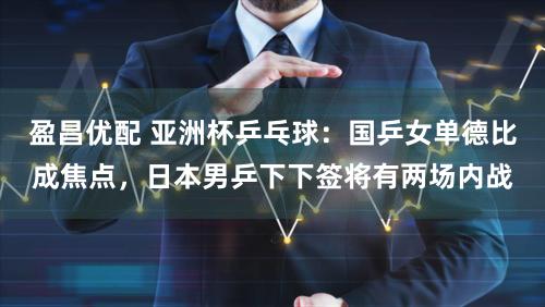 盈昌优配 亚洲杯乒乓球:国乒女单德比成焦点,日本男乒下下签将有两场内战