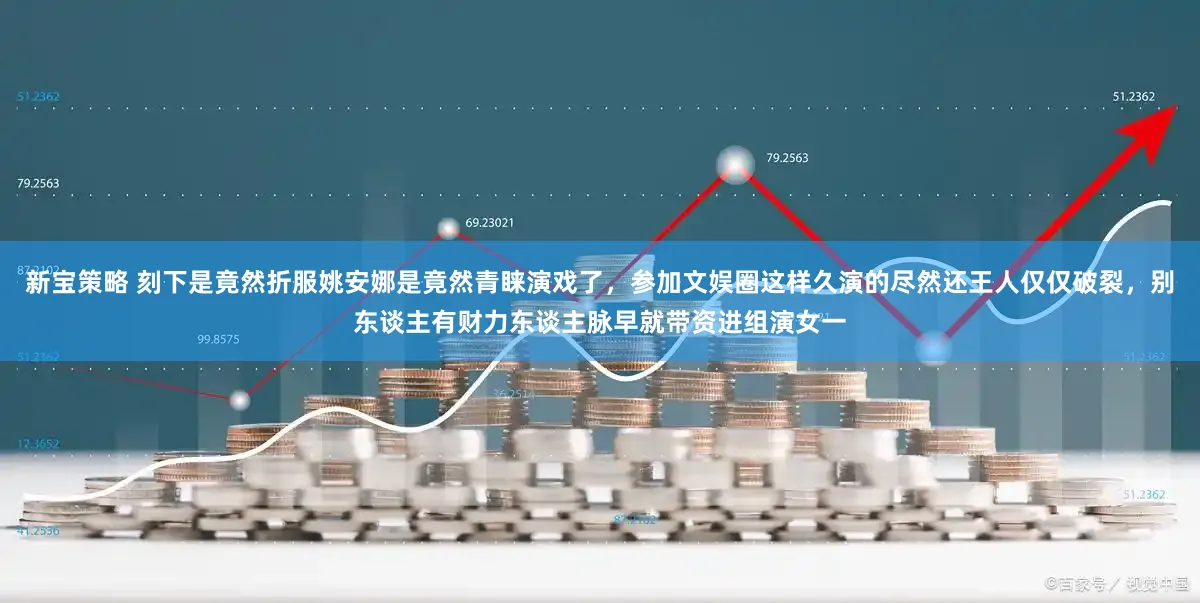 新宝策略 刻下是竟然折服姚安娜是竟然青睐演戏了，参加文娱圈这样久演的尽然还王人仅仅破裂，别东谈主有财力东谈主脉早就带资进组演女一