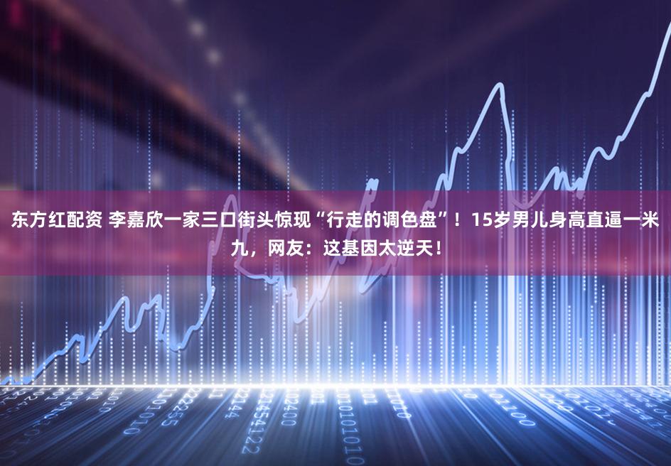 东方红配资 李嘉欣一家三口街头惊现“行走的调色盘”！15岁男儿身高直逼一米九，网友：这基因太逆天！