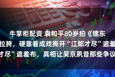 牛掌柜配资 袁和平80岁拍《镖东谈主》前被群嘲拉胯，硬靠看成戏撕开“江郎才尽”遮羞布，真相让吴京夙昔那些争议蓦地烦躁