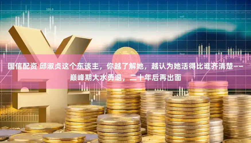 国信配资 邱淑贞这个东谈主，你越了解她，越认为她活得比谁齐清楚——巅峰期大水勇退，二十年后再出面