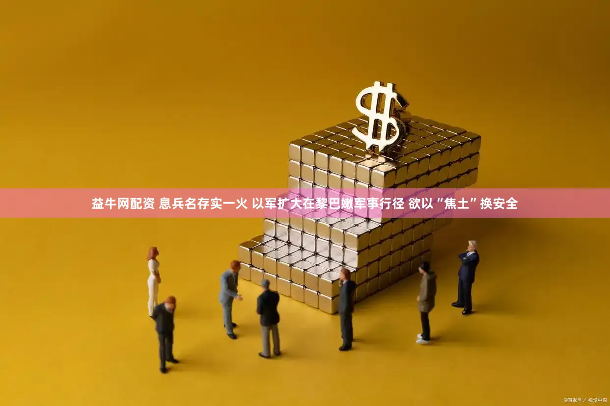 益牛网配资 息兵名存实一火 以军扩大在黎巴嫩军事行径 欲以“焦土”换安全