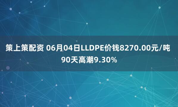 策上策配资 06月04日LLDPE价钱8270.00元/吨 90天高潮9.30%