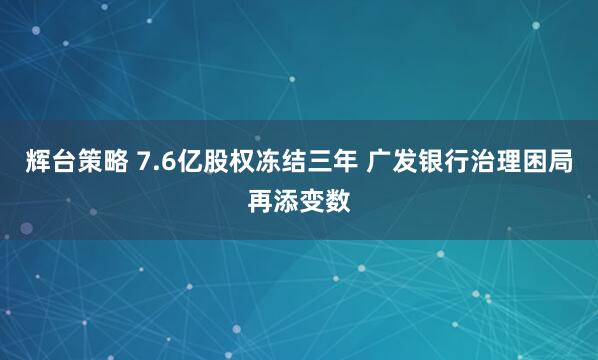 辉台策略 7.6亿股权冻结三年 广发银行治理困局再添变数